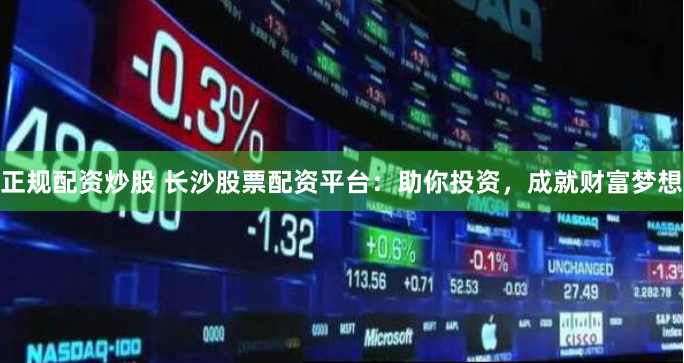 正规配资炒股 长沙股票配资平台：助你投资，成就财富梦想