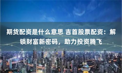 期货配资是什么意思 吉首股票配资：解锁财富新密码，助力投资腾飞