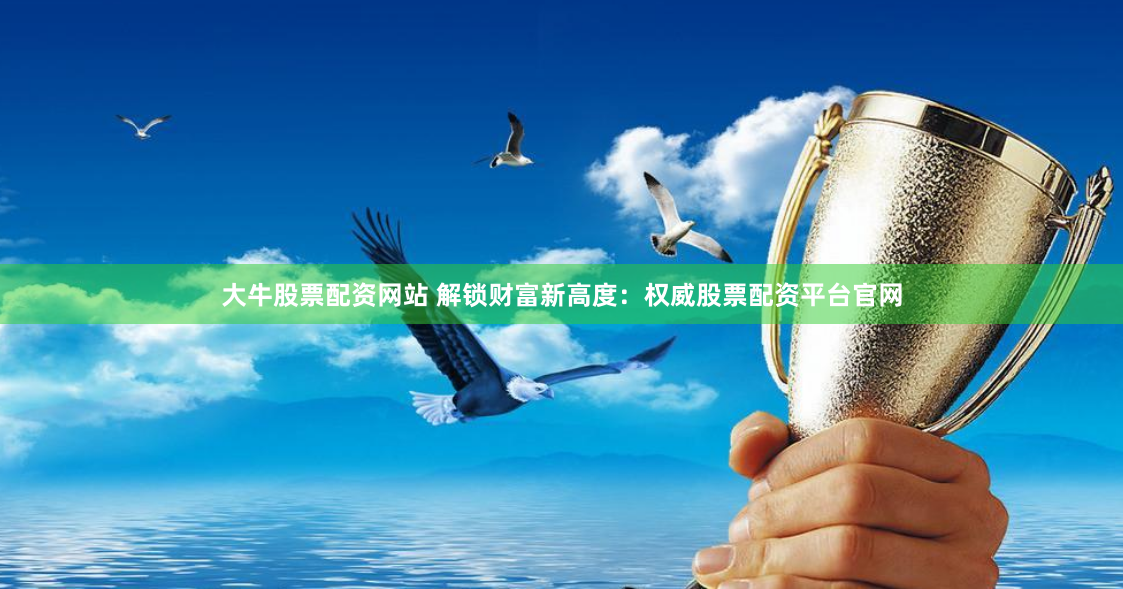 大牛股票配资网站 解锁财富新高度：权威股票配资平台官网