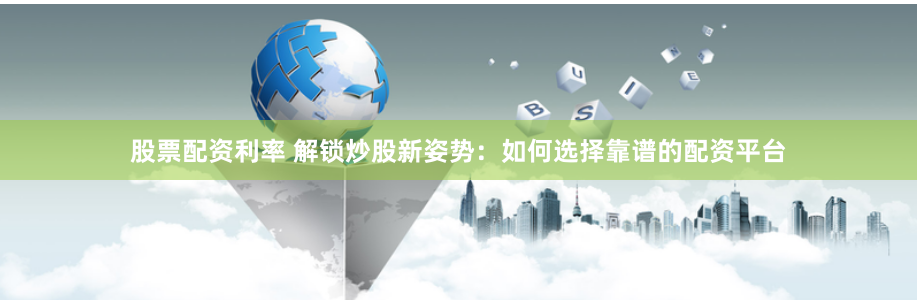 股票配资利率 解锁炒股新姿势：如何选择靠谱的配资平台